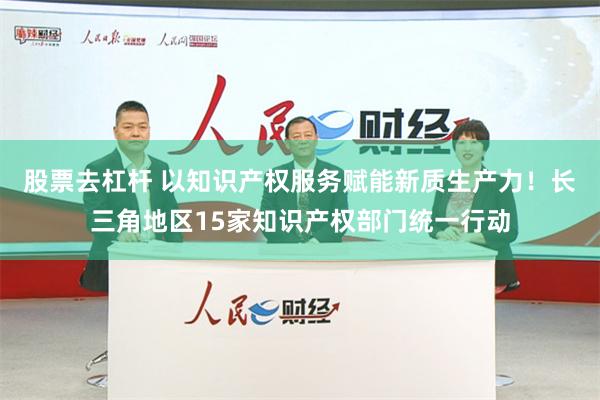 股票去杠杆 以知识产权服务赋能新质生产力！长三角地区15家知识产权部门统一行动