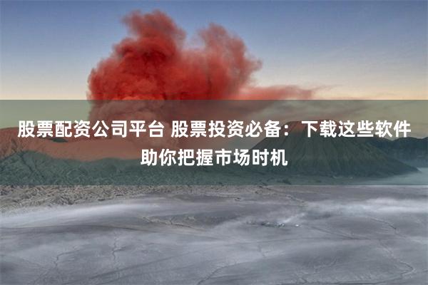 股票配资公司平台 股票投资必备：下载这些软件助你把握市场时机