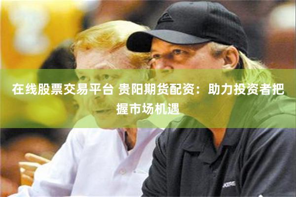 在线股票交易平台 贵阳期货配资：助力投资者把握市场机遇