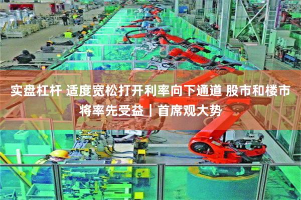 实盘杠杆 适度宽松打开利率向下通道 股市和楼市将率先受益｜首席观大势