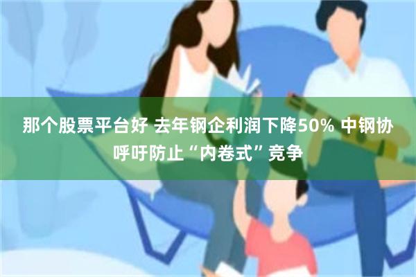 那个股票平台好 去年钢企利润下降50% 中钢协呼吁防止“内卷式”竞争
