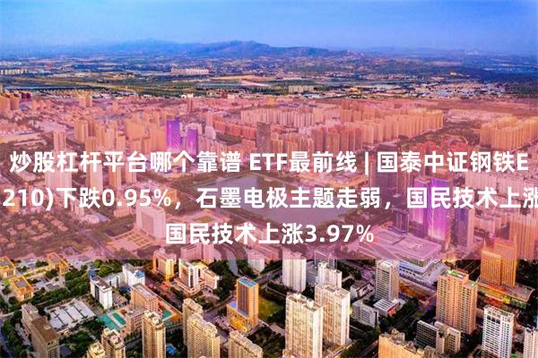 炒股杠杆平台哪个靠谱 ETF最前线 | 国泰中证钢铁ETF(515210)下跌0.95%，石墨电极主题走弱，国民技术上涨3.97%