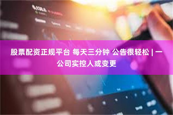 股票配资正规平台 每天三分钟 公告很轻松 | 一公司实控人或变更