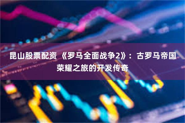 昆山股票配资 《罗马全面战争2》：古罗马帝国荣耀之旅的开发传奇