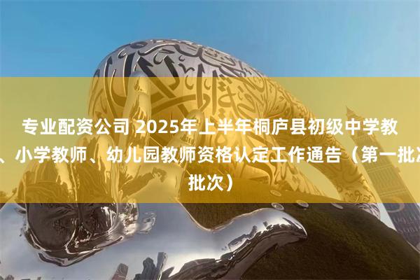 专业配资公司 2025年上半年桐庐县初级中学教师、小学教师、幼儿园教师资格认定工作通告（第一批次）