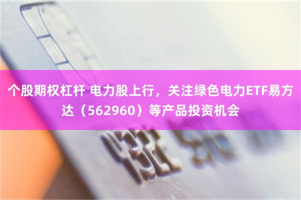 个股期权杠杆 电力股上行，关注绿色电力ETF易方达（562960）等产品投资机会