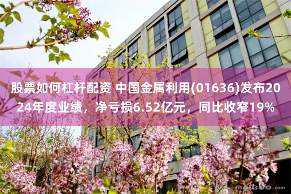 股票如何杠杆配资 中国金属利用(01636)发布2024年度业绩，净亏损6.52亿元，同比收窄19%