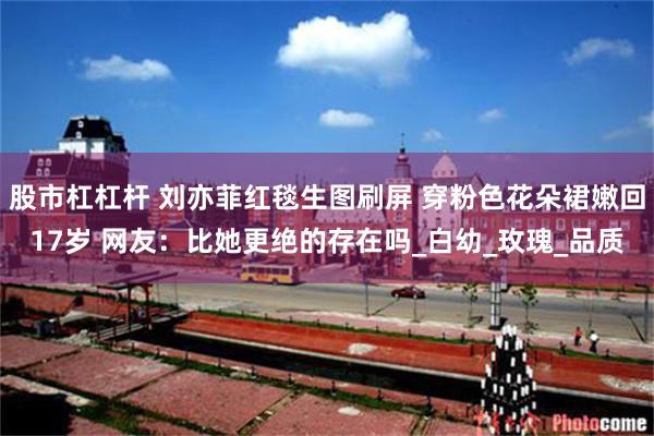 股市杠杠杆 刘亦菲红毯生图刷屏 穿粉色花朵裙嫩回17岁 网友：比她更绝的存在吗_白幼_玫瑰_品质