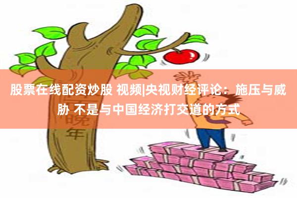 股票在线配资炒股 视频|央视财经评论：施压与威胁 不是与中国经济打交道的方式