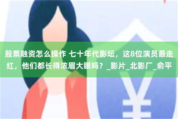 股票融资怎么操作 七十年代影坛，这8位演员最走红，他们都长得浓眉大眼吗？_影片_北影厂_俞平