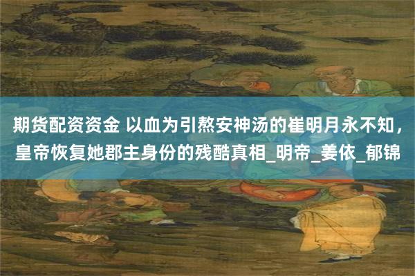 期货配资资金 以血为引熬安神汤的崔明月永不知，皇帝恢复她郡主身份的残酷真相_明帝_姜依_郁锦