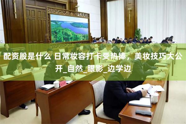 配资股是什么 日常妆容打卡受热捧，美妆技巧大公开_自然_眼影_边学边
