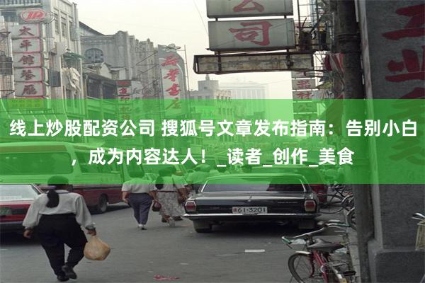线上炒股配资公司 搜狐号文章发布指南：告别小白，成为内容达人！_读者_创作_美食