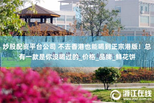 炒股配资平台公司 不去香港也能喝到正宗港版！总有一款是你没喝过的_价格_品牌_鲜花饼