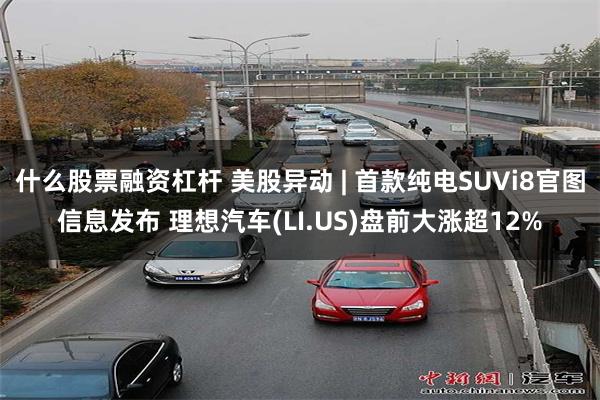 什么股票融资杠杆 美股异动 | 首款纯电SUVi8官图信息发布 理想汽车(LI.US)盘前大涨超12%