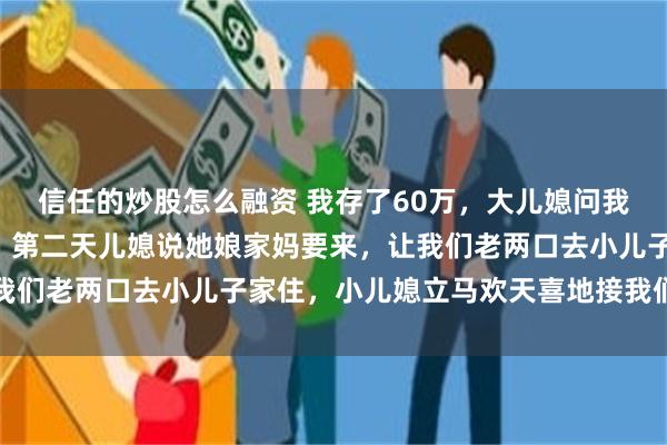 信任的炒股怎么融资 我存了60万，大儿媳问我存了多少钱，我说6万，第二天儿媳说她娘家妈要来，让我们老两口去小儿子家住，小儿媳立马欢天喜地接我们过去了