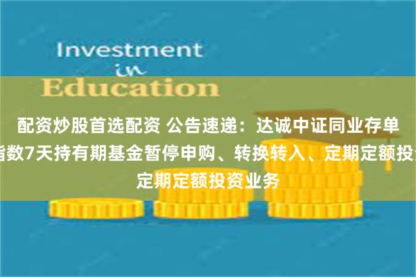 配资炒股首选配资 公告速递：达诚中证同业存单AAA指数7天持有期基金暂停申购、转换转入、定期定额投资业务