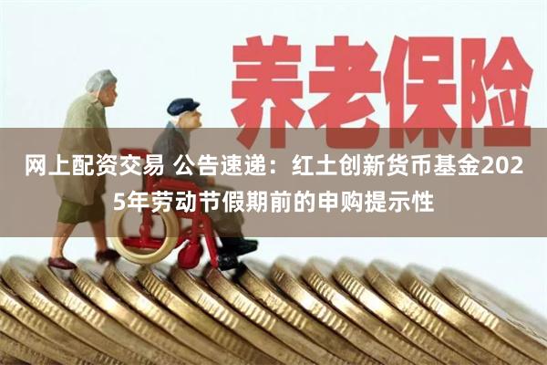 网上配资交易 公告速递：红土创新货币基金2025年劳动节假期前的申购提示性