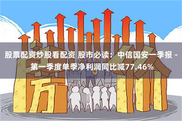 股票配资炒股看配资 股市必读：中信国安一季报 - 第一季度单季净利润同比减77.46%