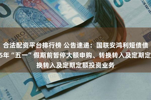 合法配资平台排行榜 公告速递：国联安鸿利短债债券基金2025年“五一”假期前暂停大额申购、转换转入及定期定额投资业务