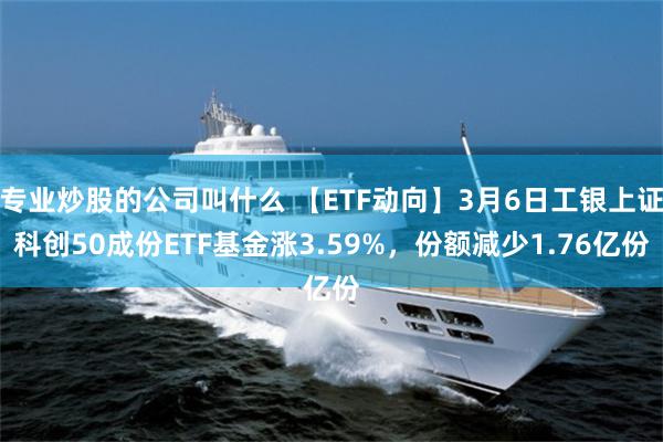 专业炒股的公司叫什么 【ETF动向】3月6日工银上证科创50成份ETF基金涨3.59%，份额减少1.76亿份