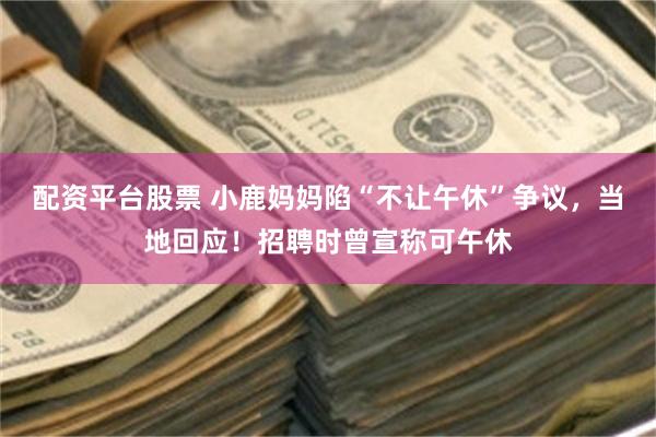 配资平台股票 小鹿妈妈陷“不让午休”争议，当地回应！招聘时曾宣称可午休