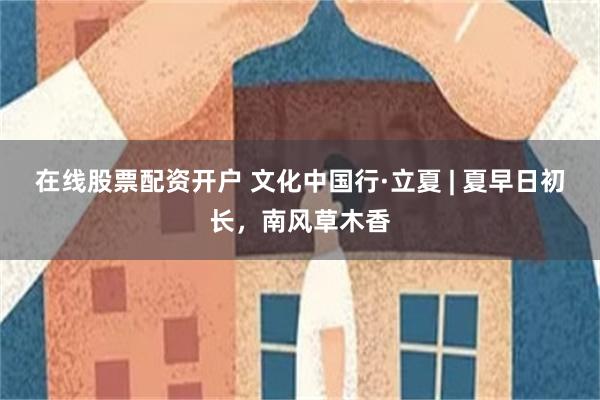 在线股票配资开户 文化中国行·立夏 | 夏早日初长，南风草木香
