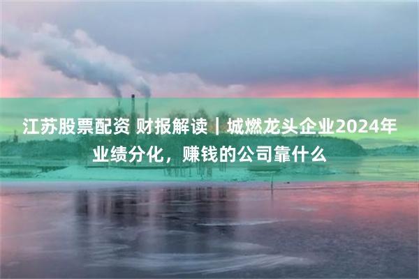 江苏股票配资 财报解读｜城燃龙头企业2024年业绩分化，赚钱的公司靠什么
