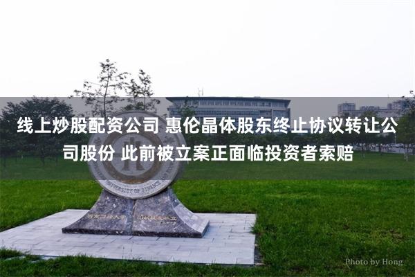 线上炒股配资公司 惠伦晶体股东终止协议转让公司股份 此前被立案正面临投资者索赔