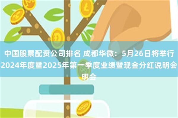 中国股票配资公司排名 成都华微：5月26日将举行2024年度暨2025年第一季度业绩暨现金分红说明会
