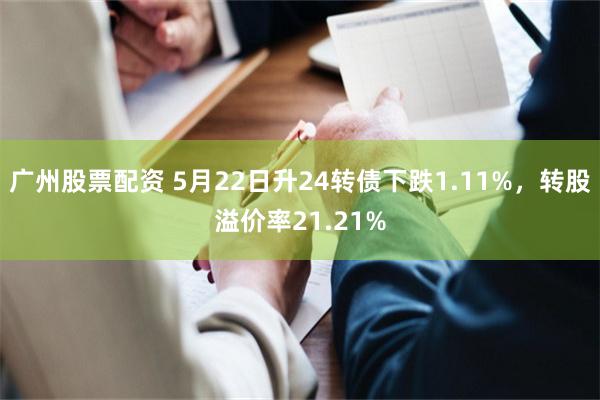 广州股票配资 5月22日升24转债下跌1.11%，转股溢价率21.21%