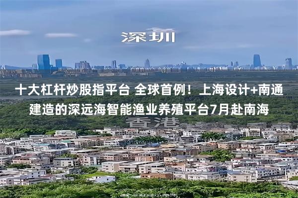 十大杠杆炒股指平台 全球首例！上海设计+南通建造的深远海智能渔业养殖平台7月赴南海