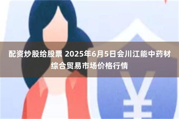 配资炒股给股票 2025年6月5日会川江能中药材综合贸易市场价格行情