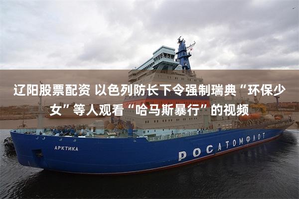 辽阳股票配资 以色列防长下令强制瑞典“环保少女”等人观看“哈马斯暴行”的视频