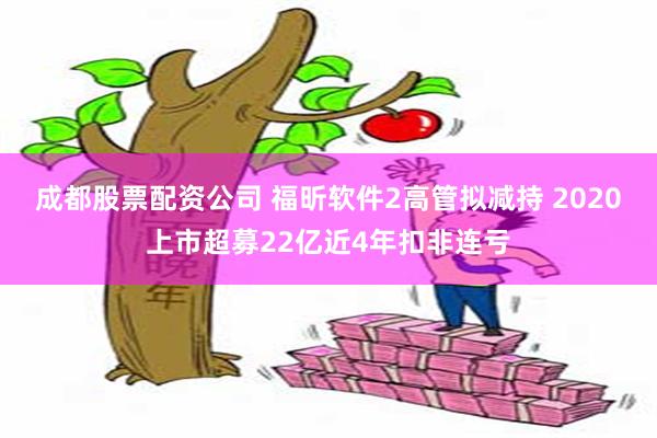 成都股票配资公司 福昕软件2高管拟减持 2020上市超募22亿近4年扣非连亏