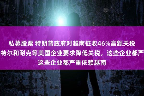私募股票 特朗普政府对越南征收46%高额关税！苹果、英特尔和耐克等美国企业要求降低关税，这些企业都严重依赖越南