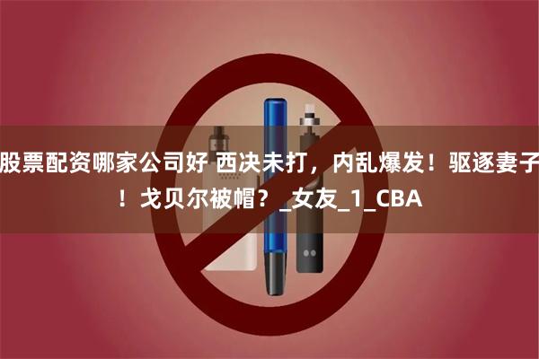 股票配资哪家公司好 西决未打，内乱爆发！驱逐妻子！戈贝尔被帽？_女友_1_CBA