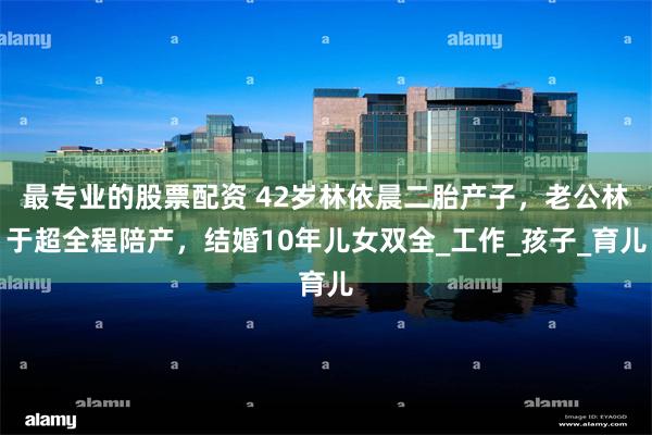最专业的股票配资 42岁林依晨二胎产子，老公林于超全程陪产，结婚10年儿女双全_工作_孩子_育儿