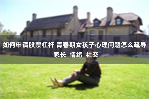 如何申请股票杠杆 青春期女孩子心理问题怎么疏导_家长_情绪_社交