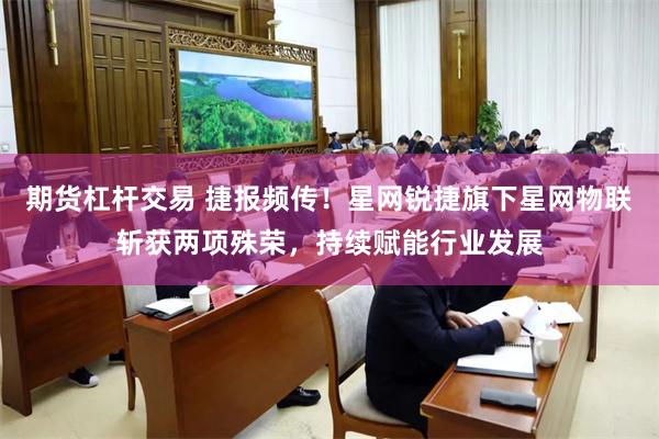 期货杠杆交易 捷报频传！星网锐捷旗下星网物联斩获两项殊荣，持续赋能行业发展