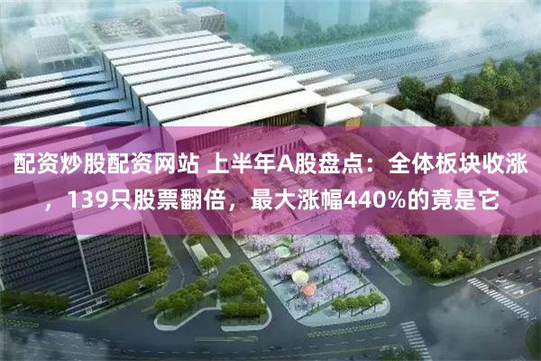 配资炒股配资网站 上半年A股盘点：全体板块收涨，139只股票翻倍，最大涨幅440%的竟是它
