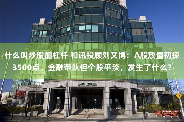 什么叫炒股加杠杆 和讯投顾刘文博：A股放量初探3500点，金融带队但个股平淡，发生了什么？