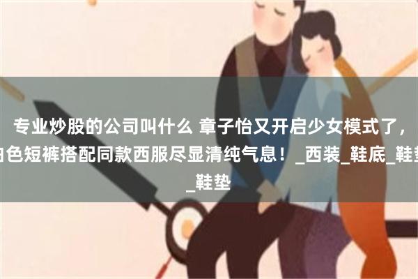 专业炒股的公司叫什么 章子怡又开启少女模式了，白色短裤搭配同款西服尽显清纯气息！_西装_鞋底_鞋垫