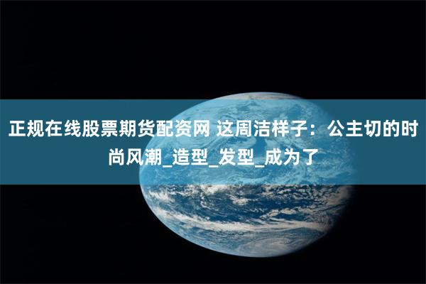 正规在线股票期货配资网 这周洁样子：公主切的时尚风潮_造型_发型_成为了