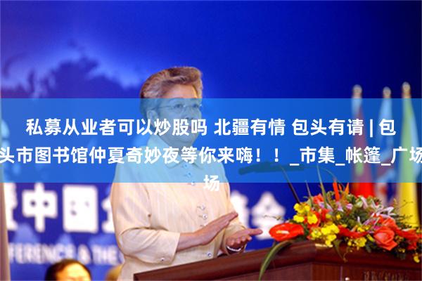 私募从业者可以炒股吗 北疆有情 包头有请 | 包头市图书馆仲夏奇妙夜等你来嗨！！_市集_帐篷_广场