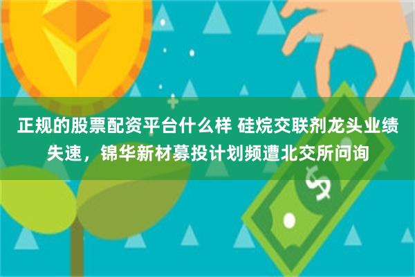 正规的股票配资平台什么样 硅烷交联剂龙头业绩失速，锦华新材募投计划频遭北交所问询