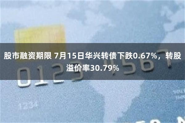 股市融资期限 7月15日华兴转债下跌0.67%，转股溢价率30.79%