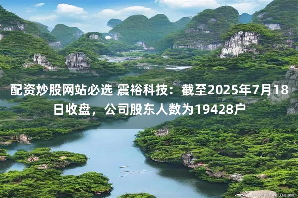 配资炒股网站必选 震裕科技：截至2025年7月18日收盘，公司股东人数为19428户
