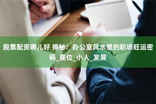 股票配资哪儿好 揭秘：办公室风水里的职场旺运密码_座位_小人_发展