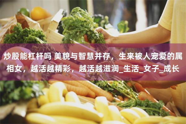 炒股能杠杆吗 美貌与智慧并存，生来被人宠爱的属相女，越活越精彩，越活越滋润_生活_女子_成长